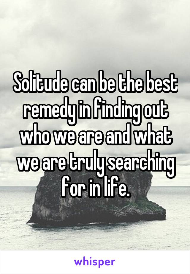 Solitude can be the best remedy in finding out who we are and what we are truly searching for in life.