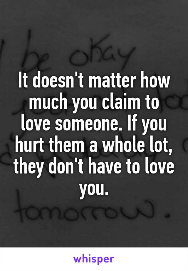 It doesn't matter how much you claim to love someone. If you hurt them a whole lot, they don't have to love you.