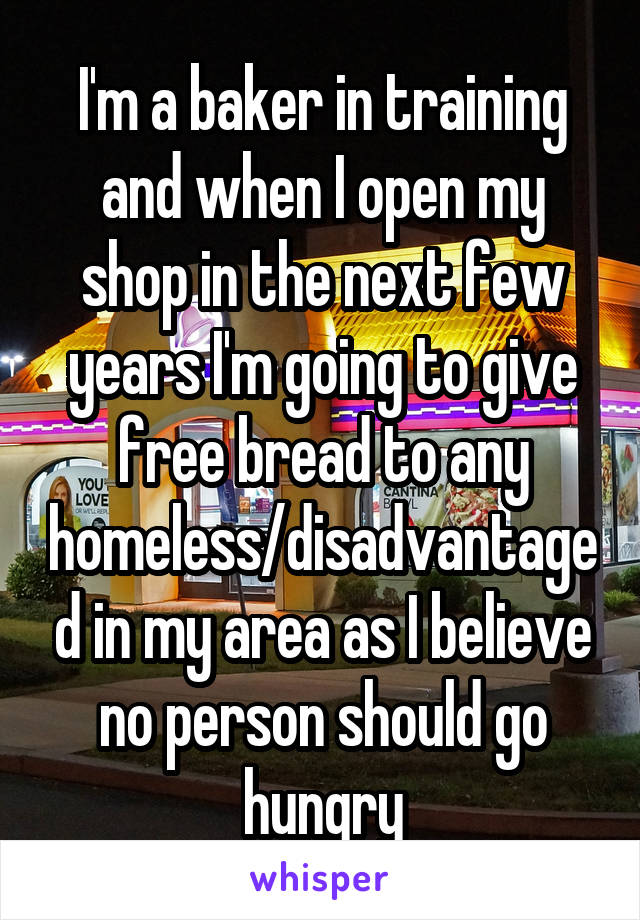 I'm a baker in training and when I open my shop in the next few years I'm going to give free bread to any homeless/disadvantaged in my area as I believe no person should go hungry