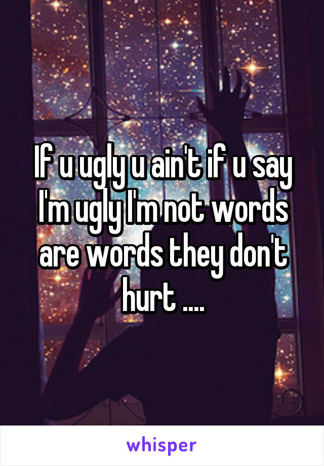 If u ugly u ain't if u say I'm ugly I'm not words are words they don't hurt ....