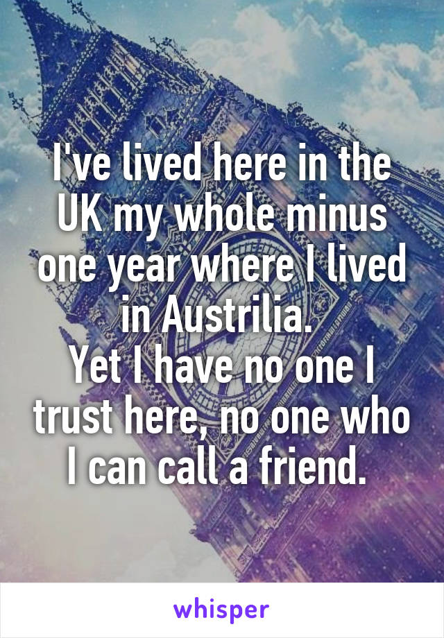 I've lived here in the UK my whole minus one year where I lived in Austrilia. 
Yet I have no one I trust here, no one who I can call a friend. 