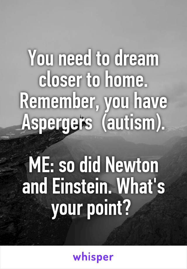 You need to dream closer to home. Remember, you have Aspergers  (autism).

ME: so did Newton and Einstein. What's your point? 