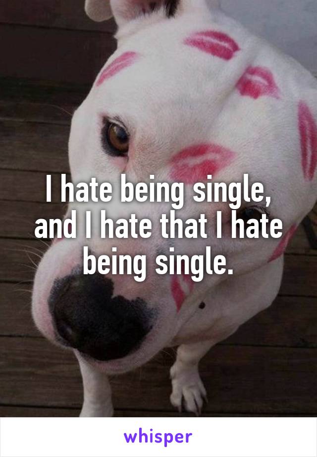 I hate being single, and I hate that I hate being single.