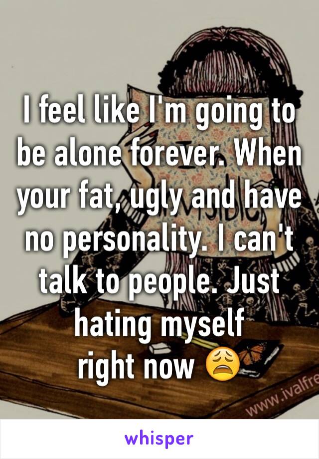 I feel like I'm going to be alone forever. When your fat, ugly and have no personality. I can't talk to people. Just hating myself 
right now 😩