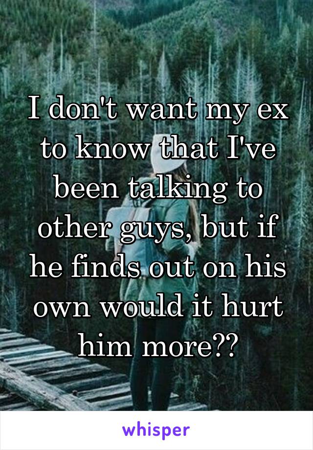 I don't want my ex to know that I've been talking to other guys, but if he finds out on his own would it hurt him more??