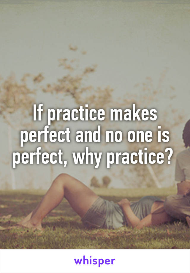 If practice makes perfect and no one is perfect, why practice? 