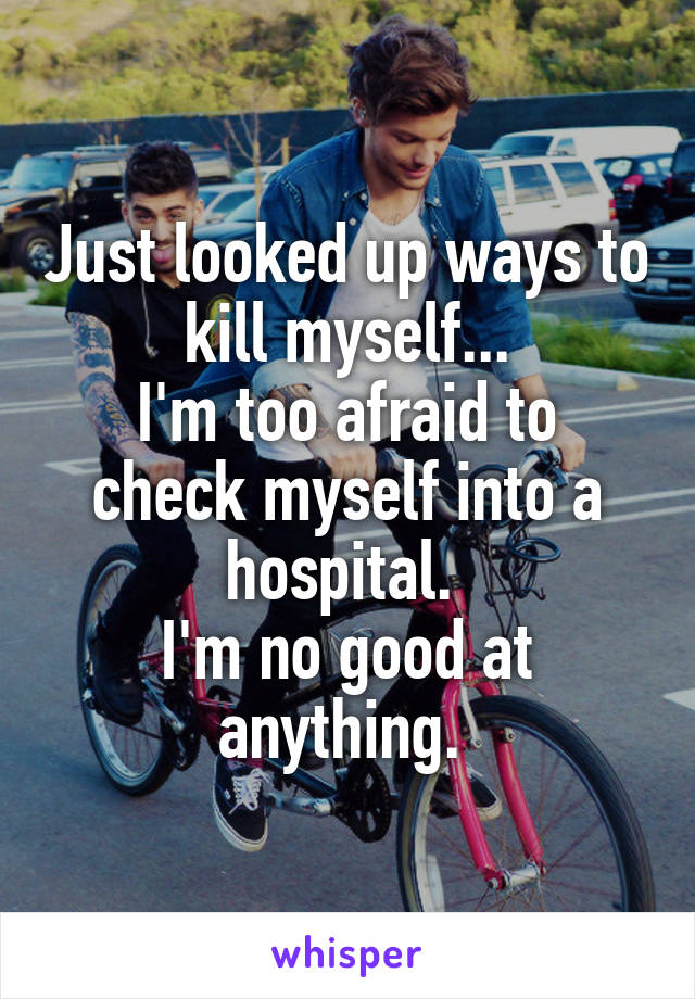 Just looked up ways to kill myself...
I'm too afraid to check myself into a hospital. 
I'm no good at anything. 