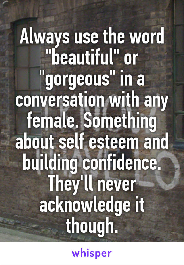 Always use the word "beautiful" or "gorgeous" in a conversation with any female. Something about self esteem and building confidence. They'll never acknowledge it though.