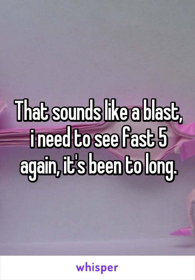 That sounds like a blast, i need to see fast 5 again, it's been to long.