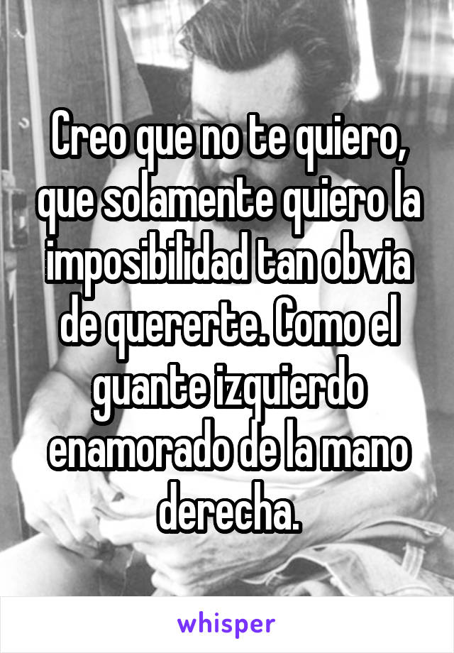 Creo que no te quiero, que solamente quiero la imposibilidad tan obvia de quererte. Como el guante izquierdo enamorado de la mano derecha.