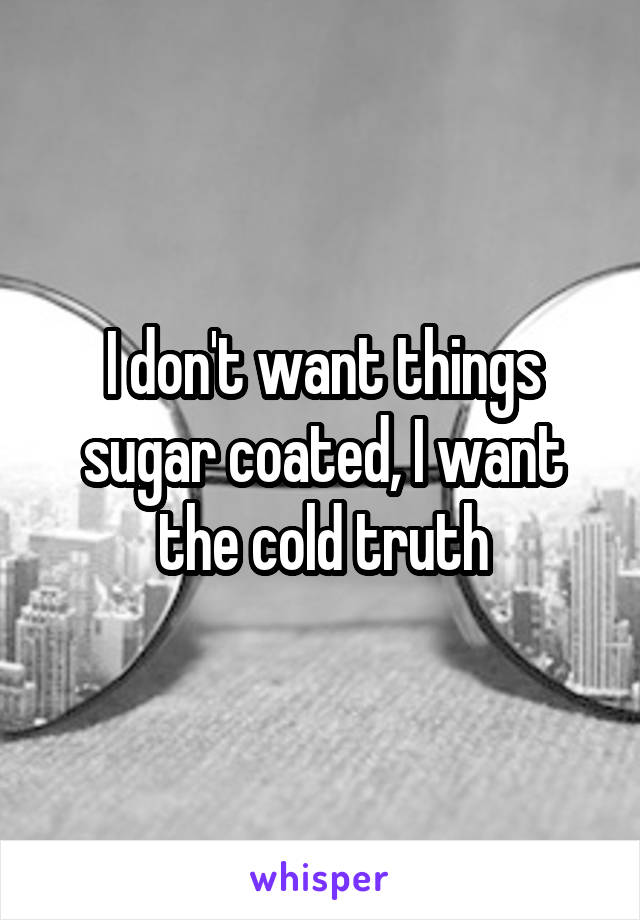 I don't want things sugar coated, I want the cold truth