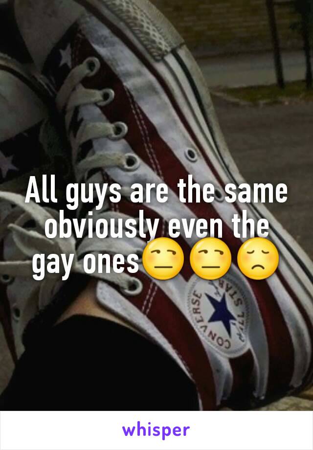 All guys are the same obviously even the gay ones😒😒😞