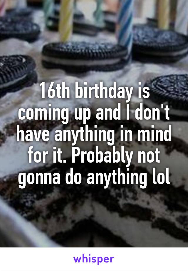 16th birthday is coming up and I don't have anything in mind for it. Probably not gonna do anything lol