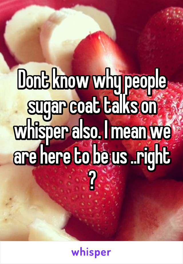 Dont know why people sugar coat talks on whisper also. I mean we are here to be us ..right ?