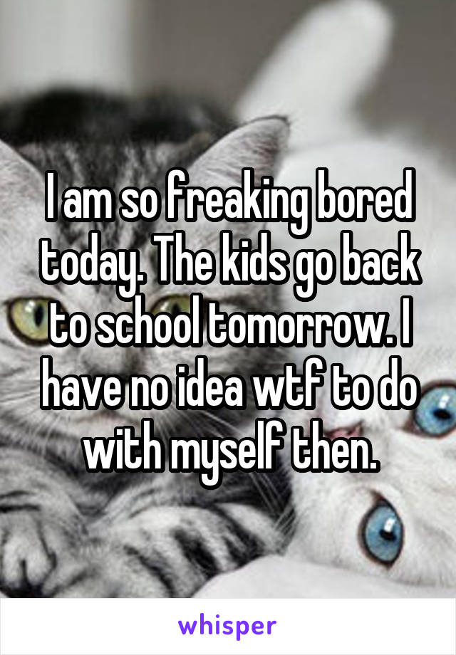 I am so freaking bored today. The kids go back to school tomorrow. I have no idea wtf to do with myself then.