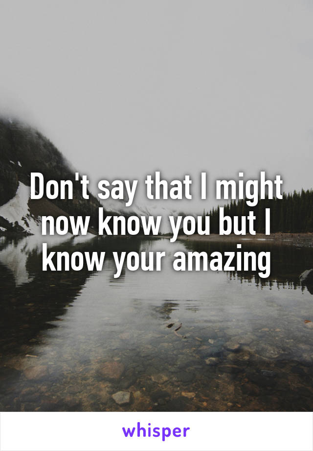 Don't say that I might now know you but I know your amazing