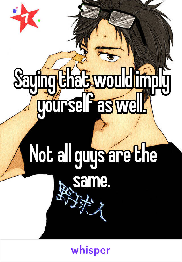 Saying that would imply yourself as well.

 Not all guys are the same.