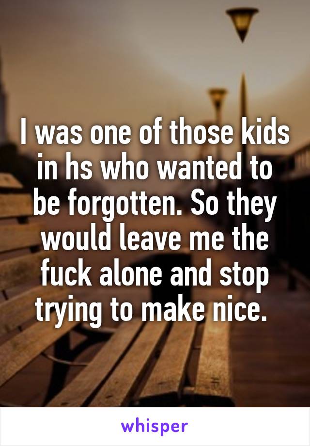 I was one of those kids in hs who wanted to be forgotten. So they would leave me the fuck alone and stop trying to make nice. 