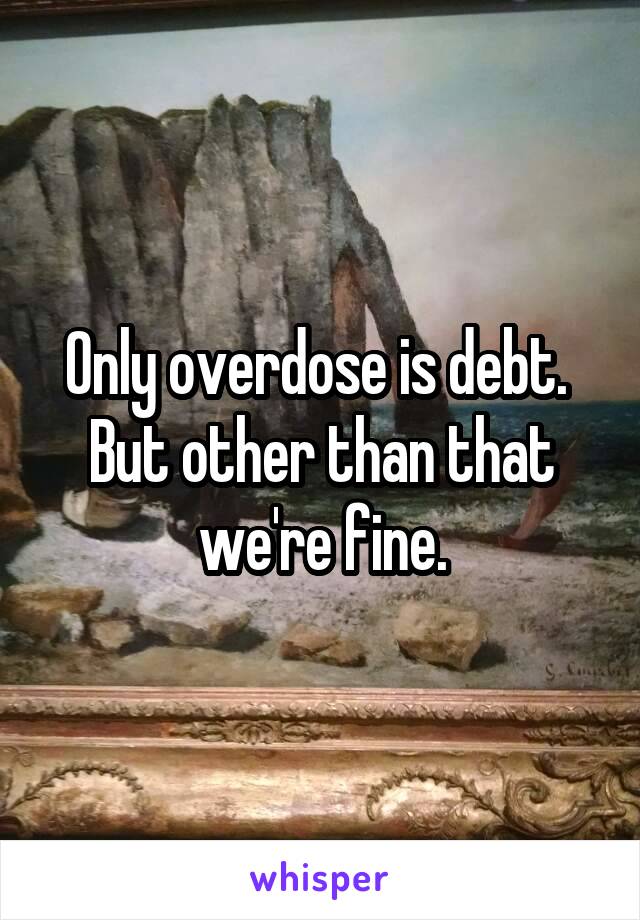 Only overdose is debt. 
But other than that we're fine.