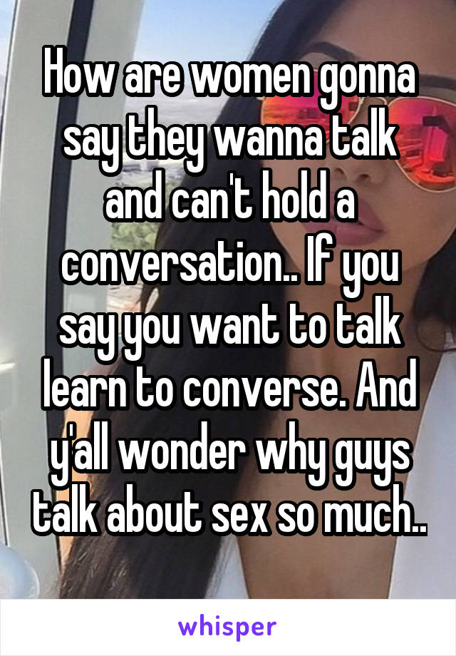 How are women gonna say they wanna talk and can't hold a conversation.. If you say you want to talk learn to converse. And y'all wonder why guys talk about sex so much.. 