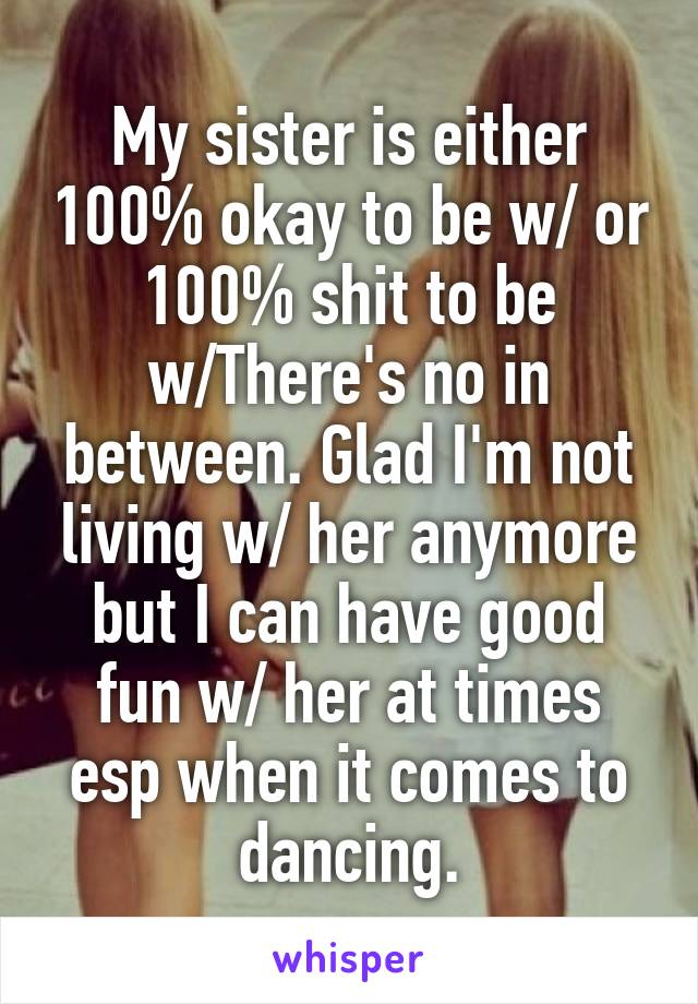 My sister is either 100% okay to be w/ or 100% shit to be w/There's no in between. Glad I'm not living w/ her anymore but I can have good fun w/ her at times esp when it comes to dancing.