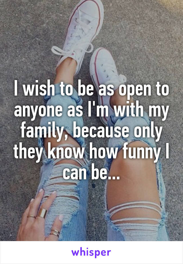 I wish to be as open to anyone as I'm with my family, because only they know how funny I can be...