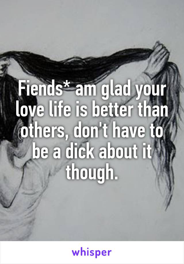 Fiends* am glad your love life is better than others, don't have to be a dick about it though.