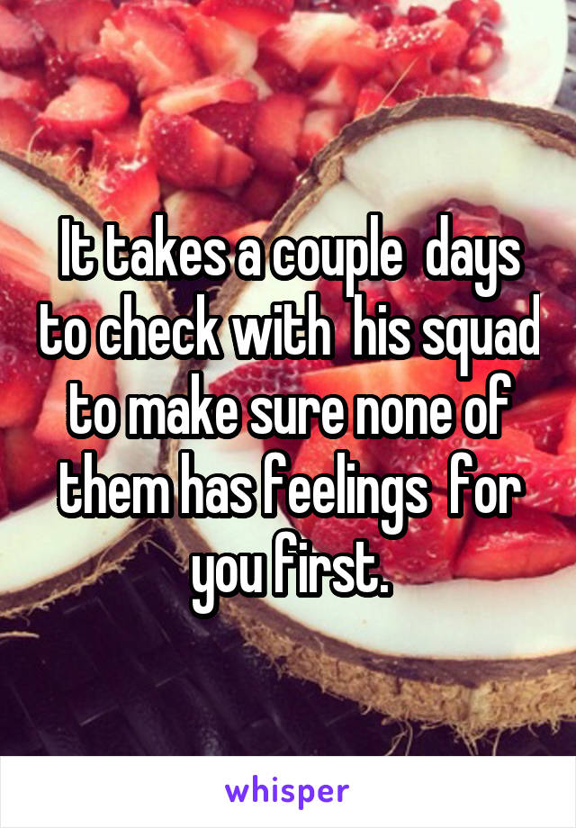 It takes a couple  days to check with  his squad to make sure none of them has feelings  for you first.