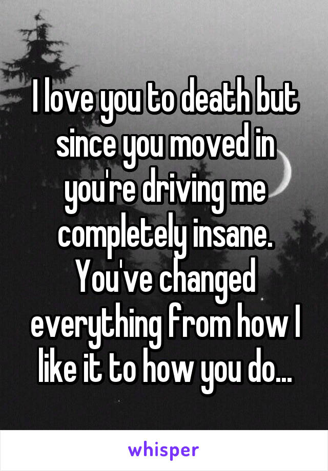 I love you to death but since you moved in you're driving me completely insane. You've changed everything from how I like it to how you do...