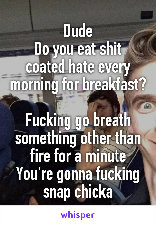 Dude
Do you eat shit coated hate every morning for breakfast? 
Fucking go breath something other than fire for a minute
You're gonna fucking snap chicka