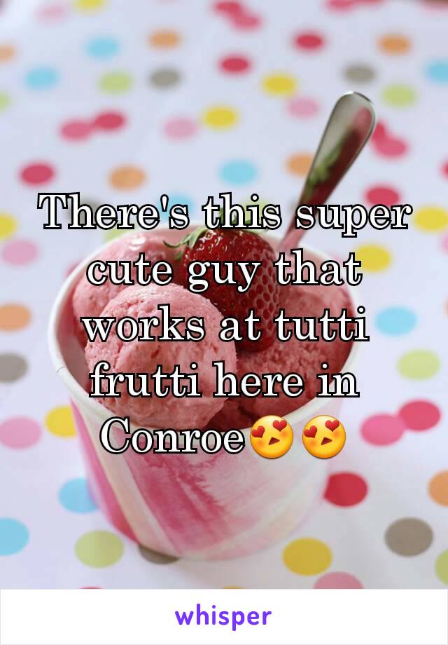 There's this super cute guy that works at tutti frutti here in Conroe😍😍