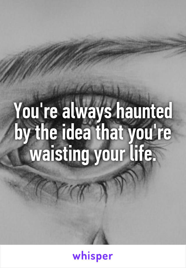 You're always haunted by the idea that you're waisting your life.