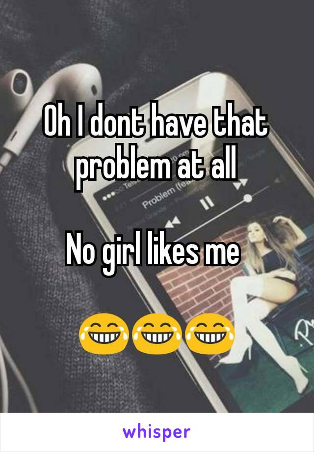 Oh I dont have that problem at all

No girl likes me 

😂😂😂