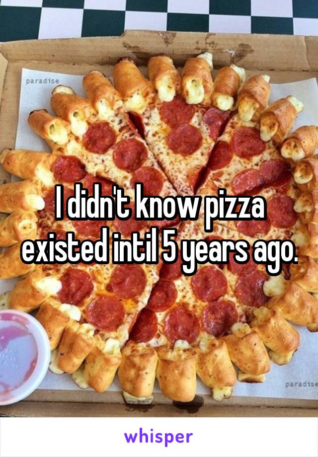 I didn't know pizza existed intil 5 years ago.