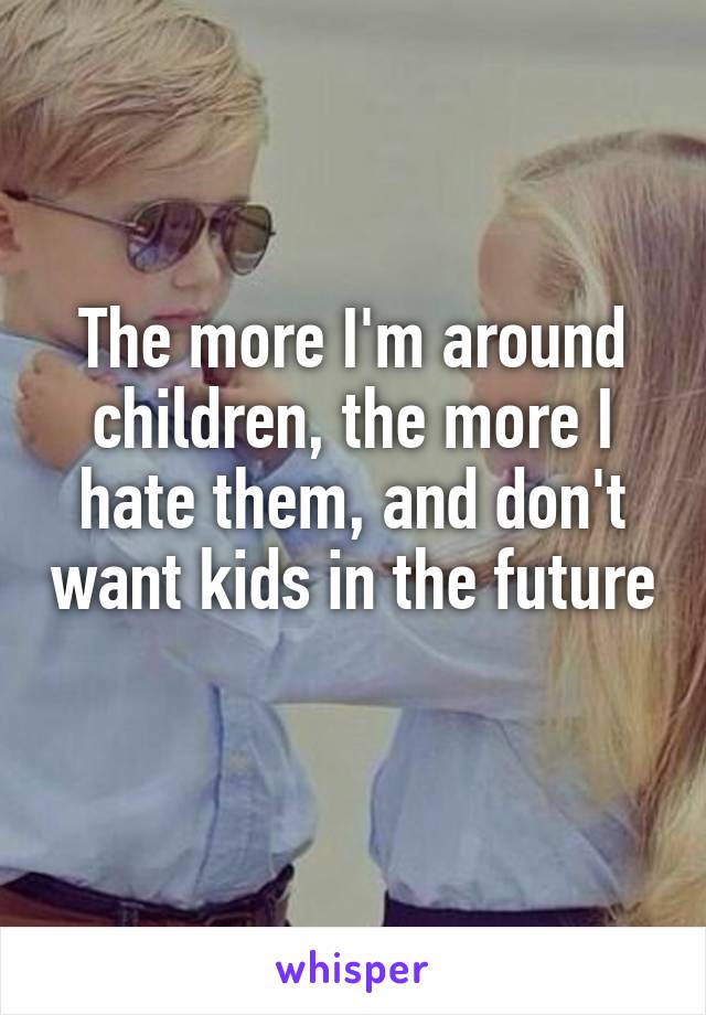 The more I'm around children, the more I hate them, and don't want kids in the future 