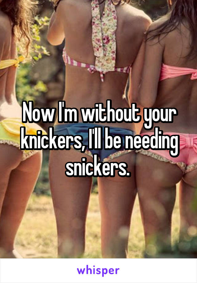 Now I'm without your knickers, I'll be needing snickers. 