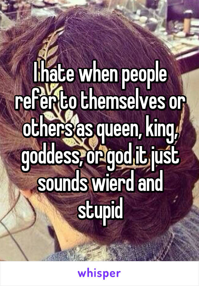 I hate when people refer to themselves or others as queen, king, goddess, or god it just sounds wierd and stupid