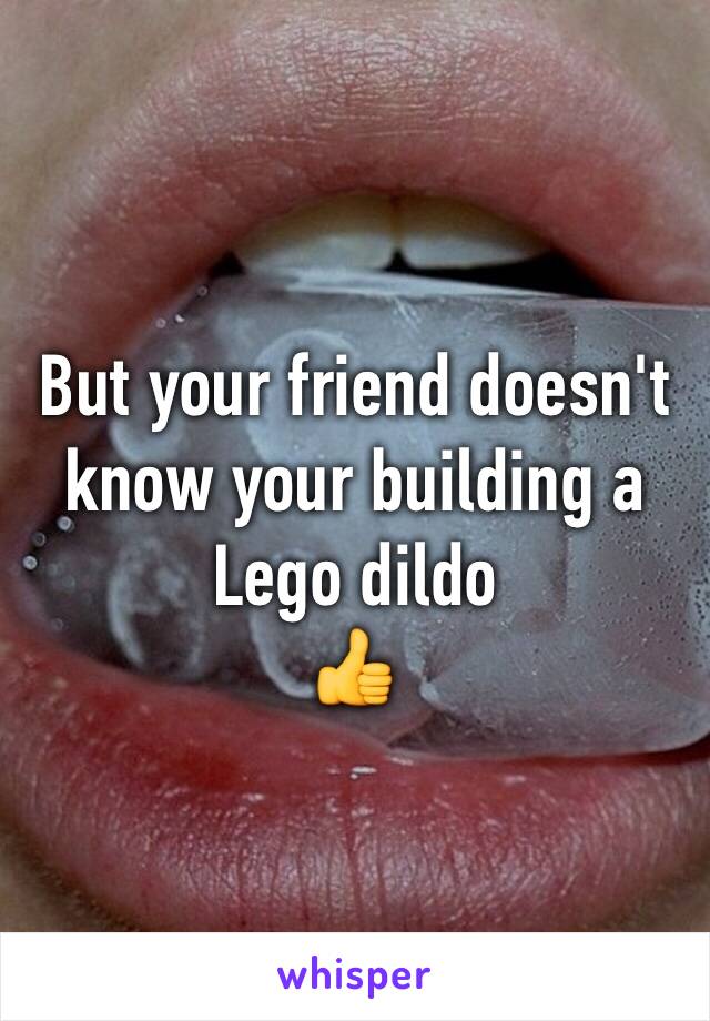 But your friend doesn't know your building a Lego dildo
👍