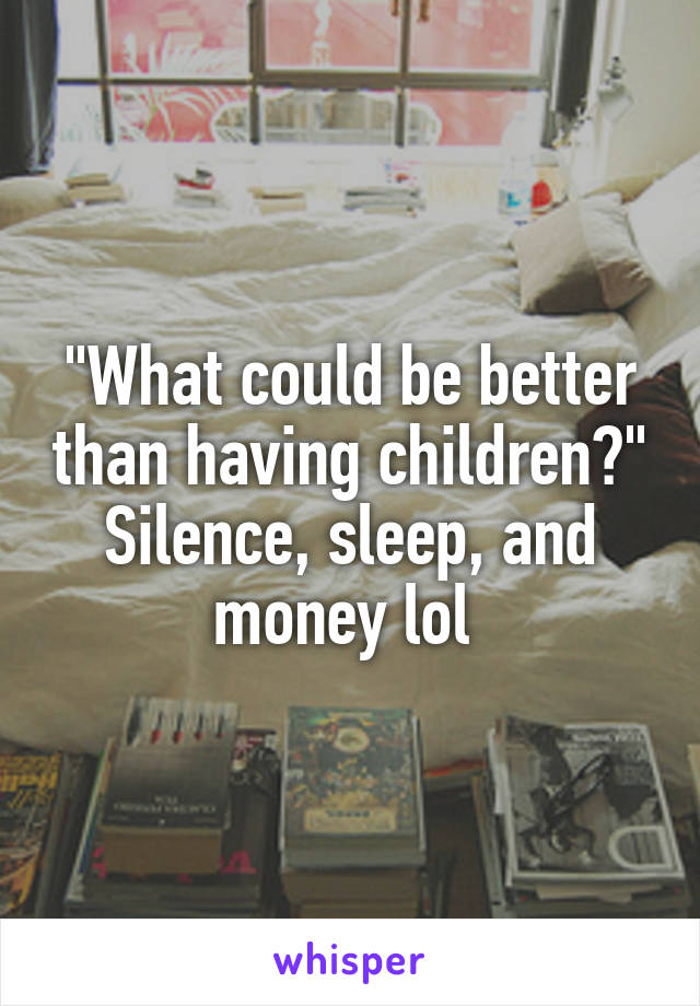 "What could be better than having children?" Silence, sleep, and money lol 