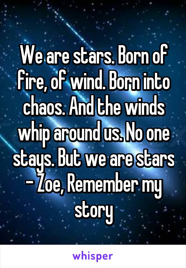 We are stars. Born of fire, of wind. Born into chaos. And the winds whip around us. No one stays. But we are stars - Zoe, Remember my story