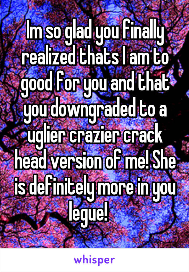 Im so glad you finally realized thats I am to good for you and that you downgraded to a uglier crazier crack head version of me! She is definitely more in you legue!    
