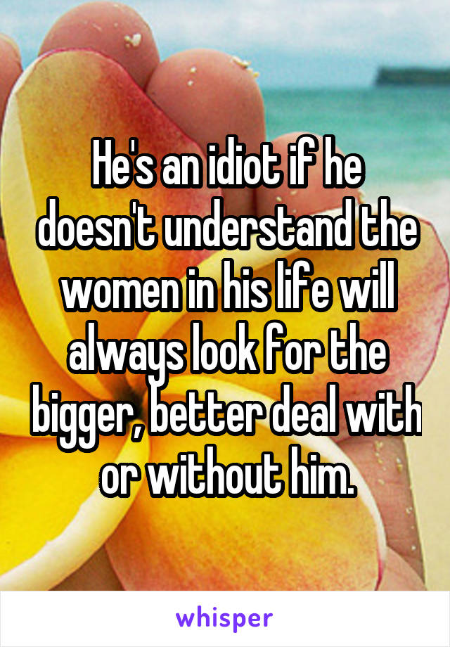 He's an idiot if he doesn't understand the women in his life will always look for the bigger, better deal with or without him.