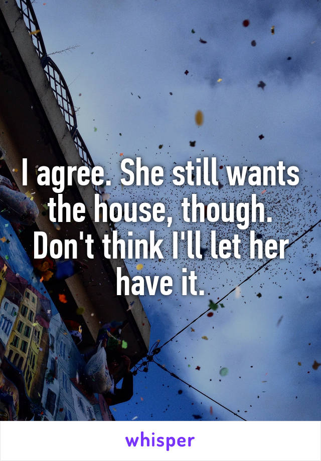 I agree. She still wants the house, though. Don't think I'll let her have it.