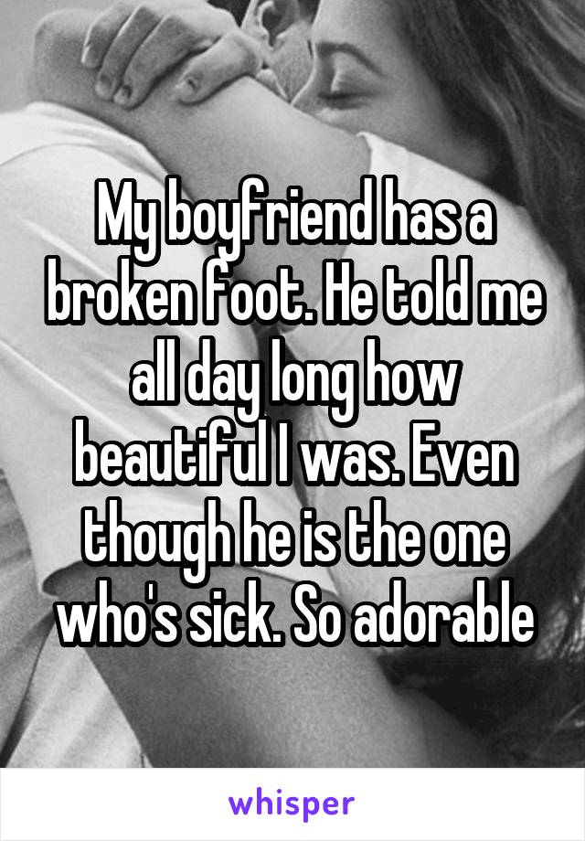 My boyfriend has a broken foot. He told me all day long how beautiful I was. Even though he is the one who's sick. So adorable