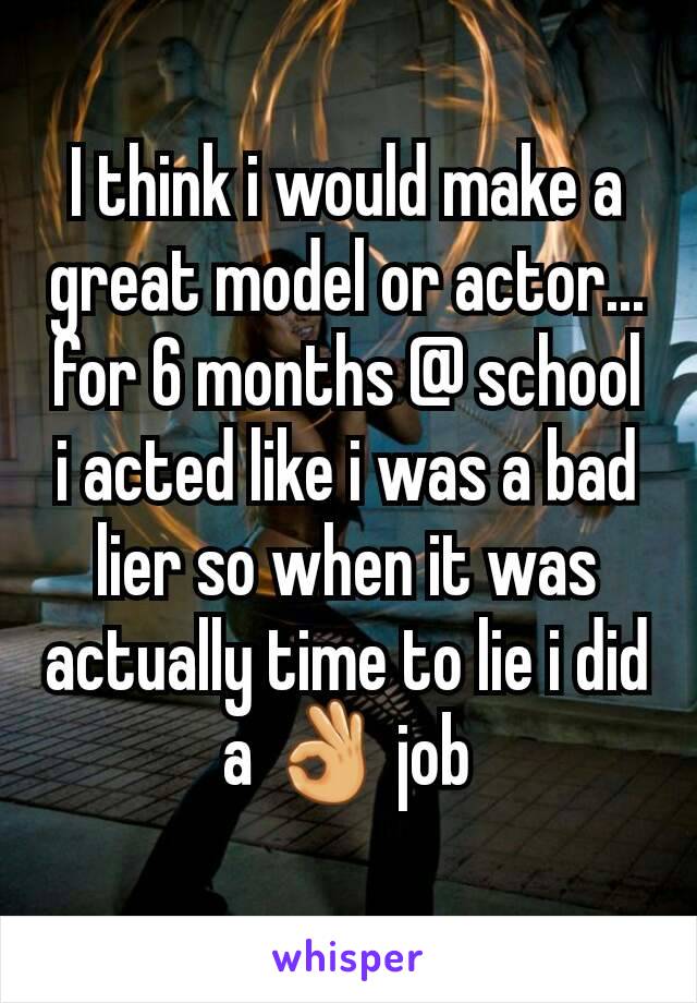 I think i would make a great model or actor... for 6 months @ school  i acted like i was a bad lier so when it was actually time to lie i did a 👌 job