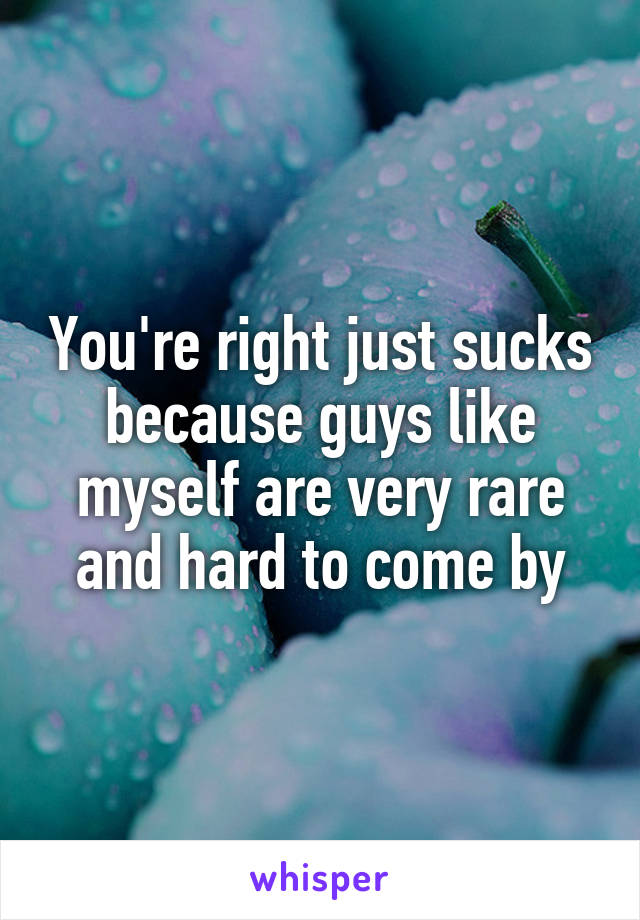 You're right just sucks because guys like myself are very rare and hard to come by