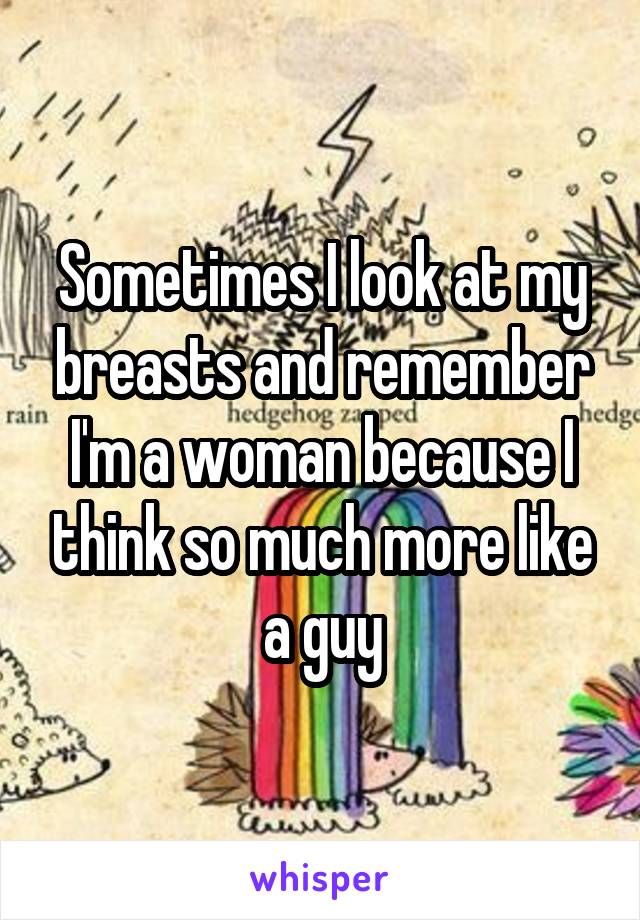 Sometimes I look at my breasts and remember I'm a woman because I think so much more like a guy