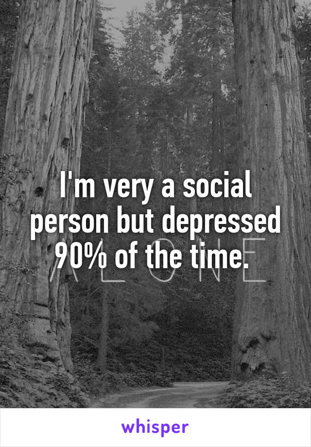 I'm very a social person but depressed 90% of the time. 