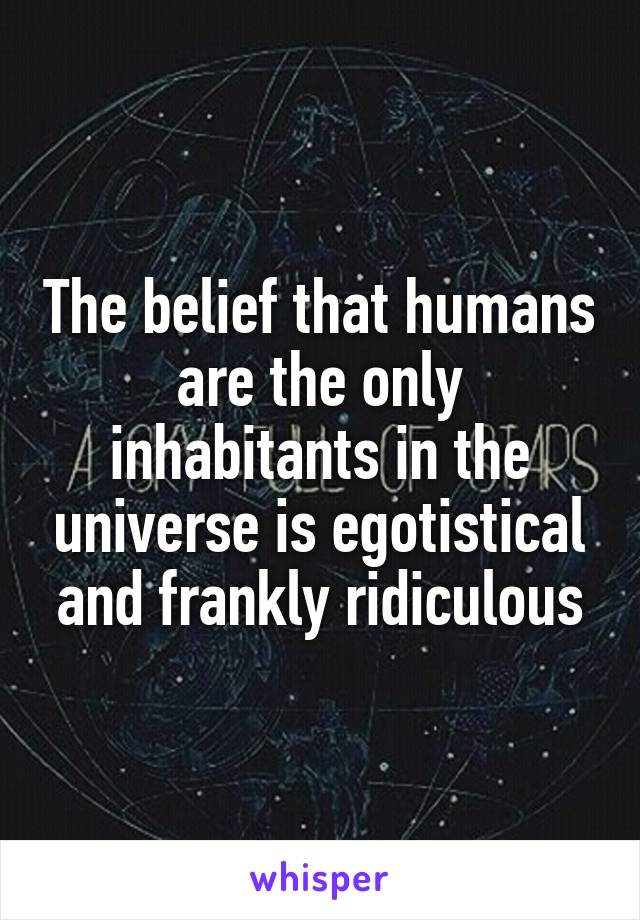 The belief that humans are the only inhabitants in the universe is egotistical and frankly ridiculous