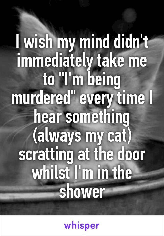 I wish my mind didn't immediately take me to "I'm being murdered" every time I hear something (always my cat) scratting at the door whilst I'm in the shower